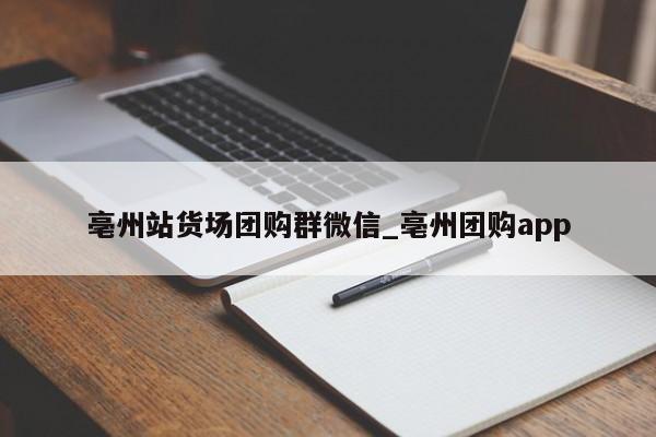 亳州站货场团购群微信_亳州团购app